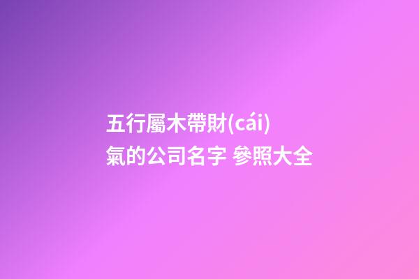 五行屬木帶財(cái)氣的公司名字 參照大全-第1張-公司起名-玄機(jī)派